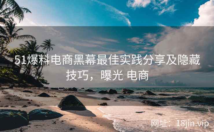 51爆料电商黑幕最佳实践分享及隐藏技巧，曝光 电商