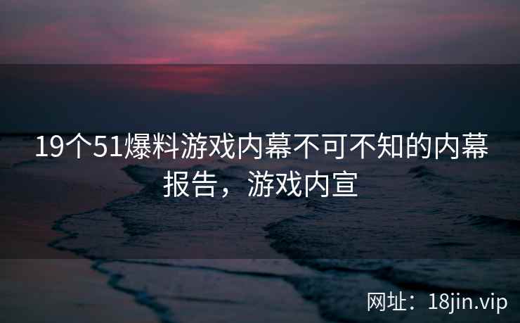19个51爆料游戏内幕不可不知的内幕报告，游戏内宣