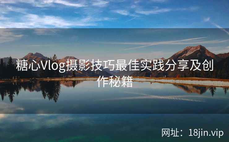 糖心Vlog摄影技巧最佳实践分享及创作秘籍