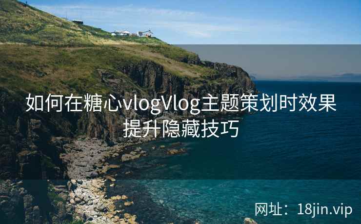 如何在糖心vlogVlog主题策划时效果提升隐藏技巧
