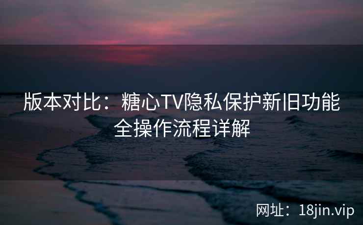 版本对比：糖心TV隐私保护新旧功能全操作流程详解