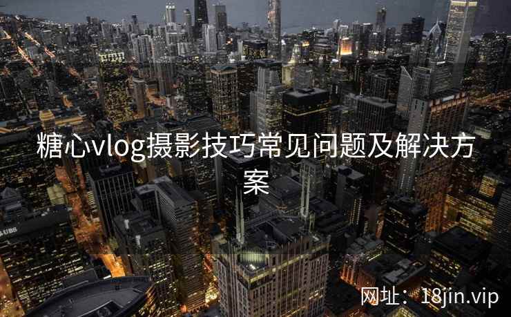 糖心vlog摄影技巧常见问题及解决方案