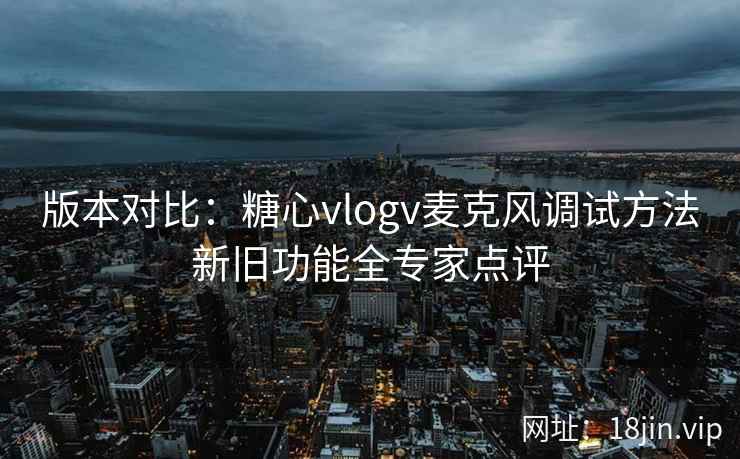 版本对比：糖心vlogv麦克风调试方法新旧功能全专家点评