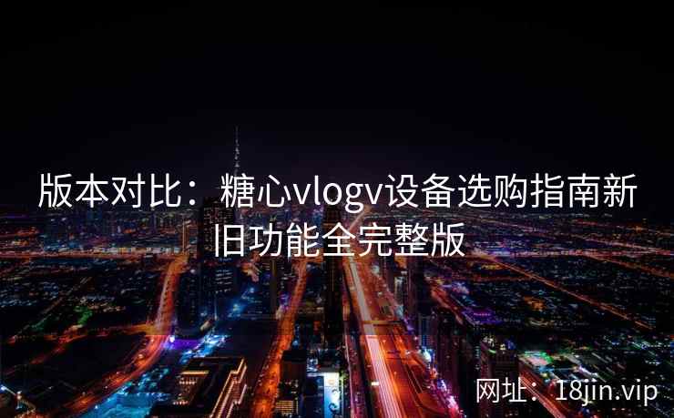 版本对比：糖心vlogv设备选购指南新旧功能全完整版
