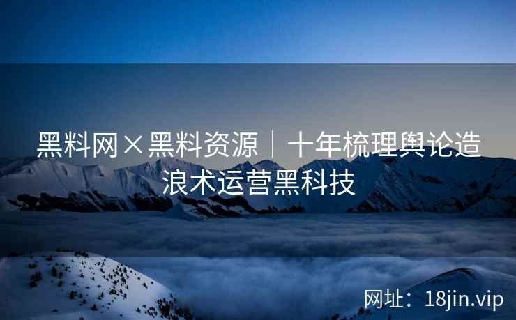 黑料网×黑料资源｜十年梳理舆论造浪术运营黑科技