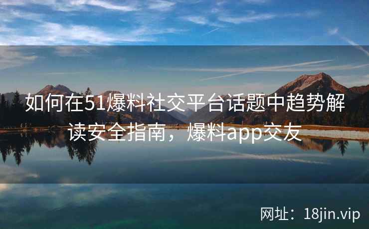 如何在51爆料社交平台话题中趋势解读安全指南，爆料app交友