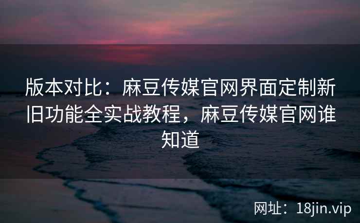 版本对比：麻豆传媒官网界面定制新旧功能全实战教程，麻豆传媒官网谁知道