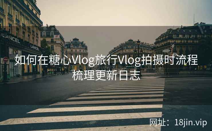 如何在糖心Vlog旅行Vlog拍摄时流程梳理更新日志