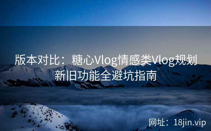 版本对比：糖心Vlog情感类Vlog规划新旧功能全避坑指南