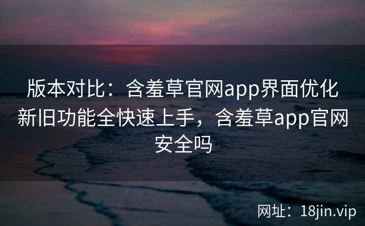 版本对比：含羞草官网app界面优化新旧功能全快速上手，含羞草app官网安全吗