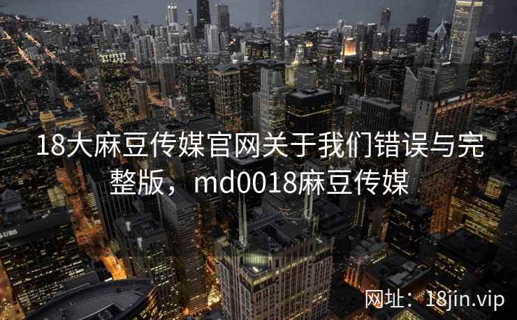 18大麻豆传媒官网关于我们错误与完整版，md0018麻豆传媒