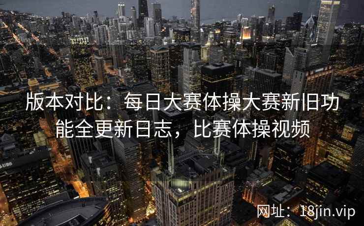 版本对比：每日大赛体操大赛新旧功能全更新日志，比赛体操视频