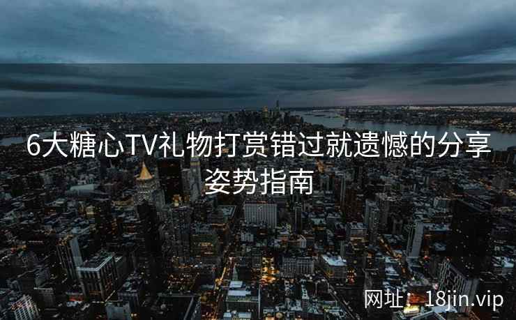 6大糖心TV礼物打赏错过就遗憾的分享姿势指南
