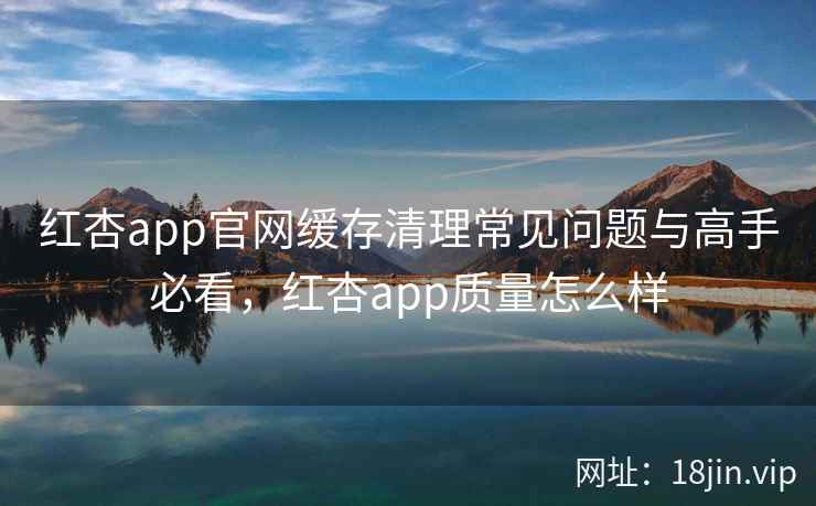 红杏app官网缓存清理常见问题与高手必看，红杏app质量怎么样