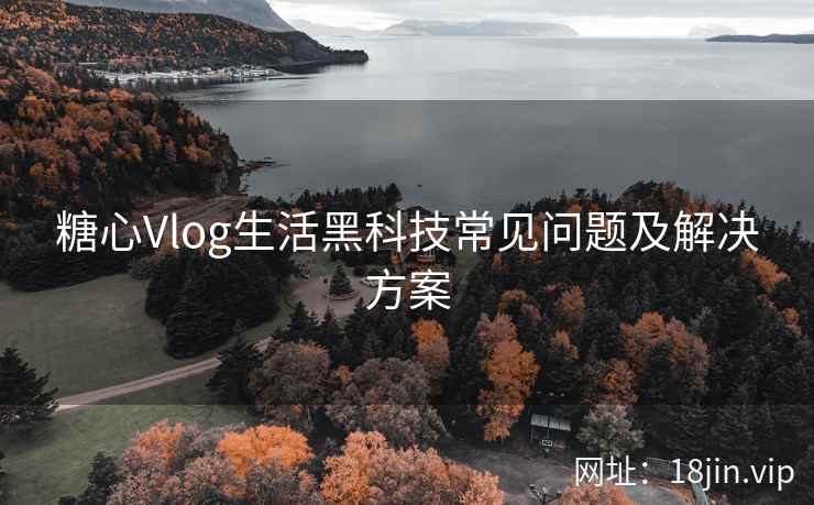 糖心Vlog生活黑科技常见问题及解决方案