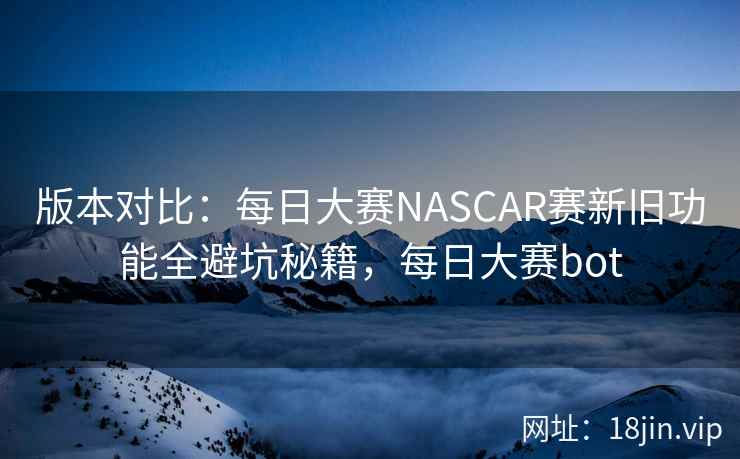 版本对比：每日大赛NASCAR赛新旧功能全避坑秘籍，每日大赛bot