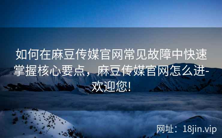 如何在麻豆传媒官网常见故障中快速掌握核心要点，麻豆传媒官网怎么进-欢迎您!