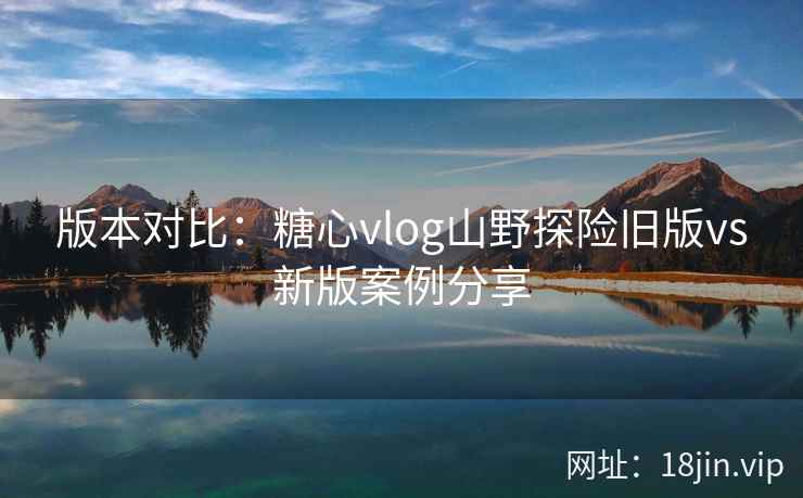 版本对比：糖心vlog山野探险旧版vs新版案例分享