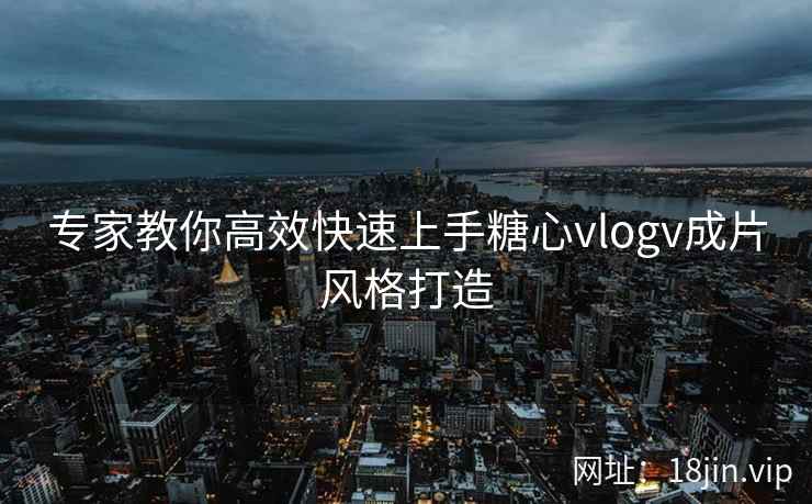 专家教你高效快速上手糖心vlogv成片风格打造