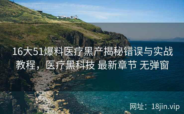 16大51爆料医疗黑产揭秘错误与实战教程，医疗黑科技 最新章节 无弹窗