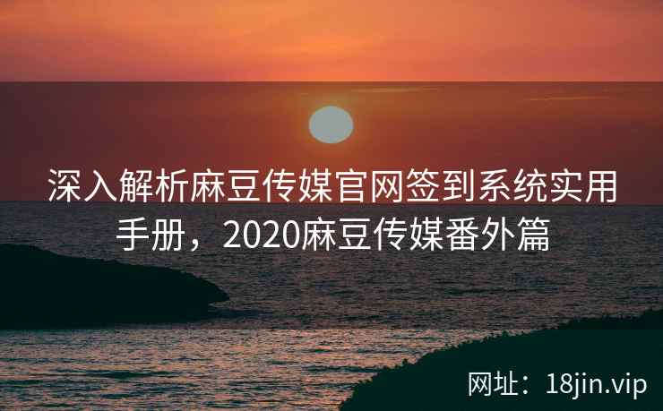 深入解析麻豆传媒官网签到系统实用手册，2020麻豆传媒番外篇