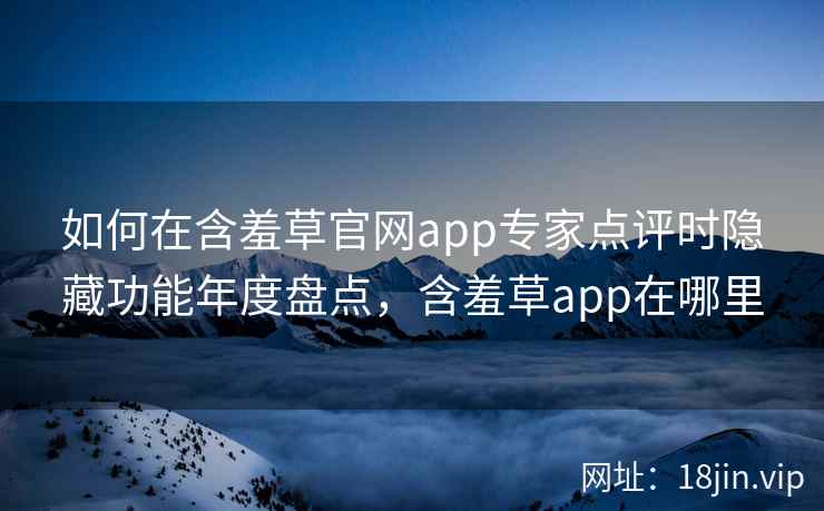 如何在含羞草官网app专家点评时隐藏功能年度盘点，含羞草app在哪里