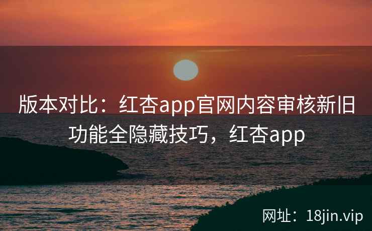 版本对比：红杏app官网内容审核新旧功能全隐藏技巧，红杏app
