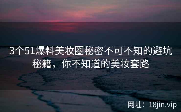 3个51爆料美妆圈秘密不可不知的避坑秘籍，你不知道的美妆套路
