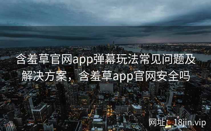 含羞草官网app弹幕玩法常见问题及解决方案，含羞草app官网安全吗