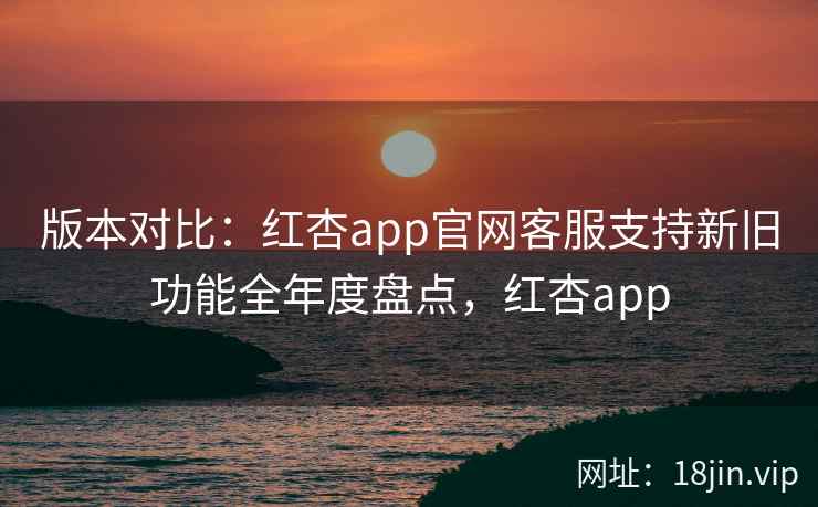 版本对比：红杏app官网客服支持新旧功能全年度盘点，红杏app
